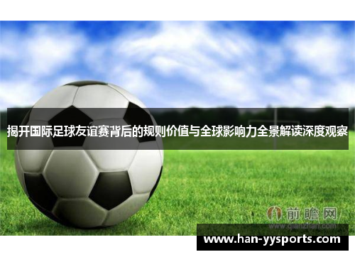 揭开国际足球友谊赛背后的规则价值与全球影响力全景解读深度观察