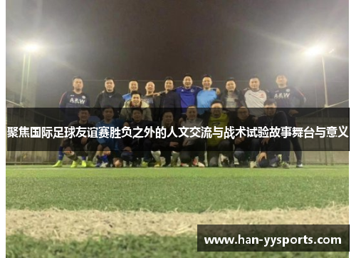 聚焦国际足球友谊赛胜负之外的人文交流与战术试验故事舞台与意义